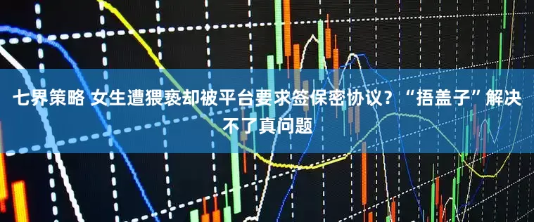 七界策略 女生遭猥亵却被平台要求签保密协议？“捂盖子”解决不了真问题