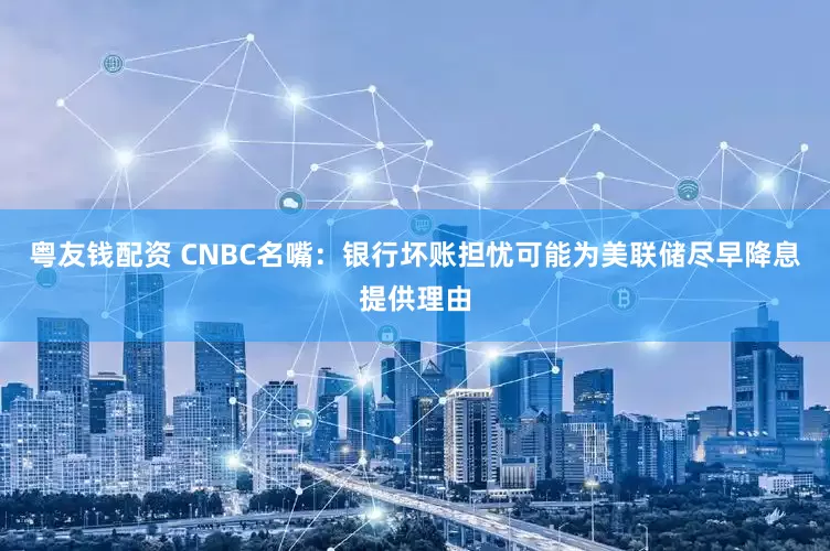 粤友钱配资 CNBC名嘴：银行坏账担忧可能为美联储尽早降息提供理由