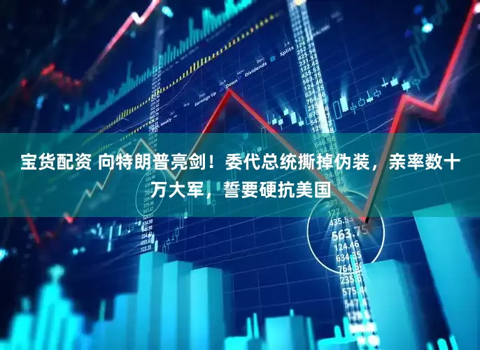 宝货配资 向特朗普亮剑！委代总统撕掉伪装，亲率数十万大军，誓要硬抗美国