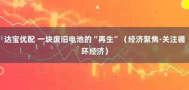 达宝优配 一块废旧电池的“再生”（经济聚焦·关注循环经济）