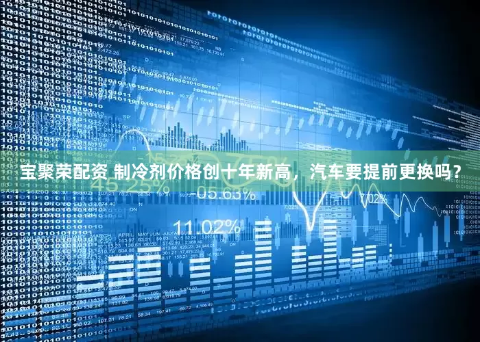 宝聚荣配资 制冷剂价格创十年新高，汽车要提前更换吗？